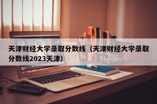 天津财经大学录取分数线（天津财经大学录取分数线2023天津）-第1张图片