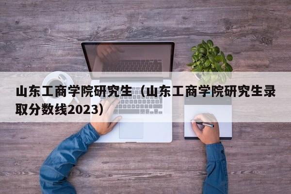 山东工商学院研究生（山东工商学院研究生录取分数线2023）-第1张图片