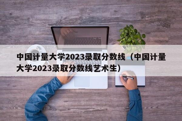 中国计量大学2023录取分数线（中国计量大学2023录取分数线艺术生）-第1张图片