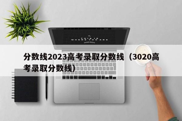 分数线2023高考录取分数线（3020高考录取分数线）-第1张图片