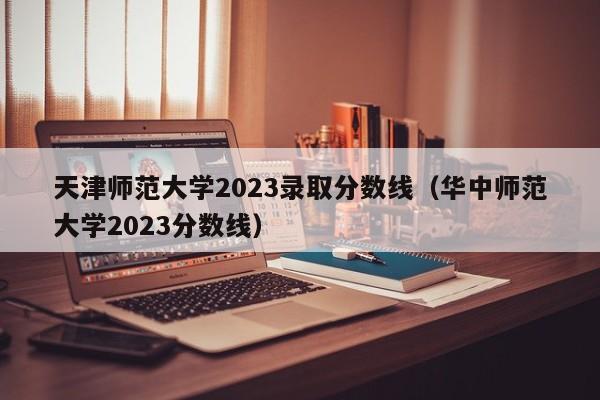 天津师范大学2023录取分数线（华中师范大学2023分数线）-第1张图片