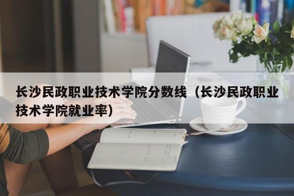 长沙民政职业技术学院分数线（长沙民政职业技术学院就业率）-第1张图片