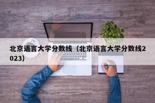 北京语言大学分数线（北京语言大学分数线2023）-第1张图片