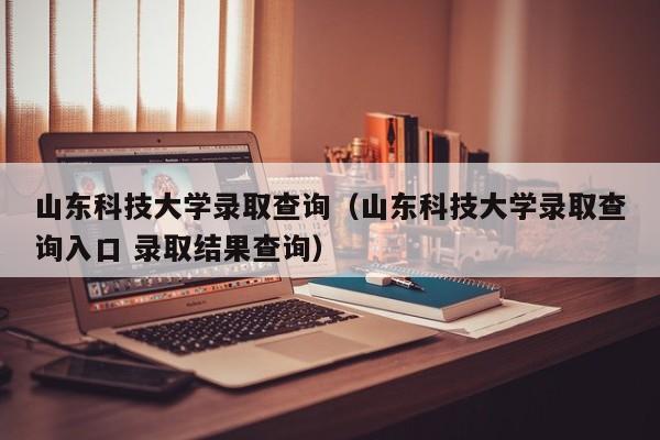 山东科技大学录取查询（山东科技大学录取查询入口 录取结果查询）-第1张图片