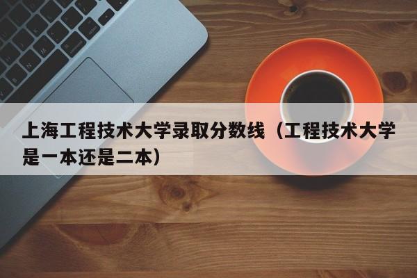 上海工程技术大学录取分数线（工程技术大学是一本还是二本）-第1张图片