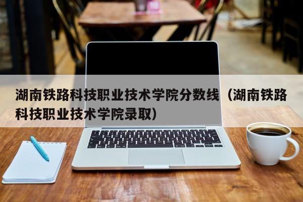 湖南铁路科技职业技术学院分数线（湖南铁路科技职业技术学院录取）-第1张图片