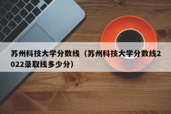 苏州科技大学分数线（苏州科技大学分数线2022录取线多少分）-第1张图片