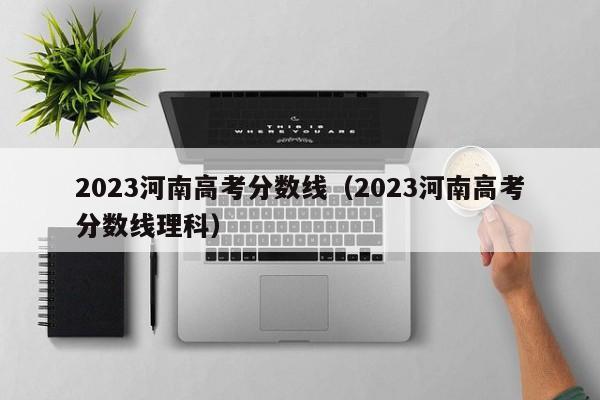 2023河南高考分数线（2023河南高考分数线理科）-第1张图片