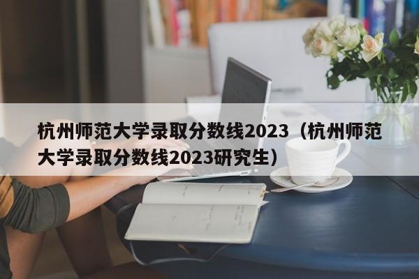 杭州师范大学录取分数线2023（杭州师范大学录取分数线2023研究生）-第1张图片