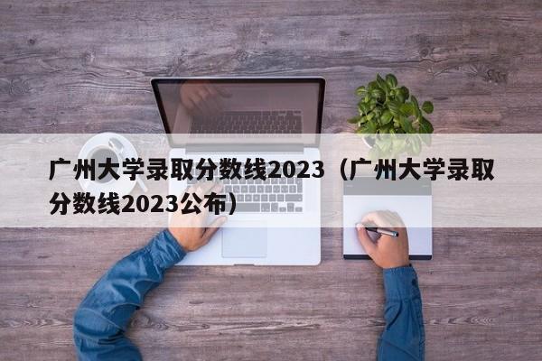 广州大学录取分数线2023（广州大学录取分数线2023公布）-第1张图片