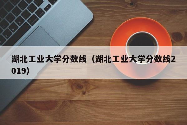 湖北工业大学分数线（湖北工业大学分数线2019）-第1张图片