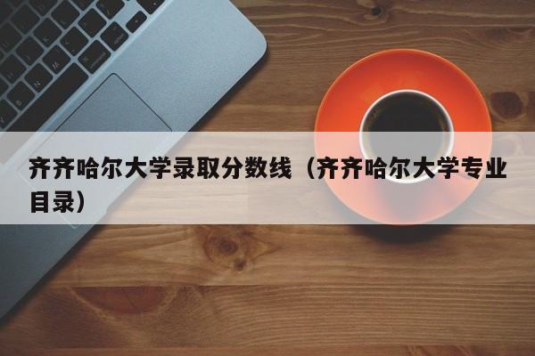 齐齐哈尔大学录取分数线（齐齐哈尔大学专业目录）-第1张图片