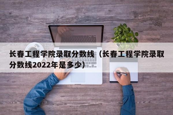 长春工程学院录取分数线（长春工程学院录取分数线2022年是多少）-第1张图片