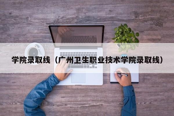 学院录取线（广州卫生职业技术学院录取线）-第1张图片