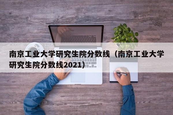 南京工业大学研究生院分数线（南京工业大学研究生院分数线2021）-第1张图片