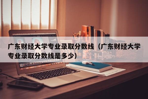 广东财经大学专业录取分数线（广东财经大学专业录取分数线是多少）-第1张图片