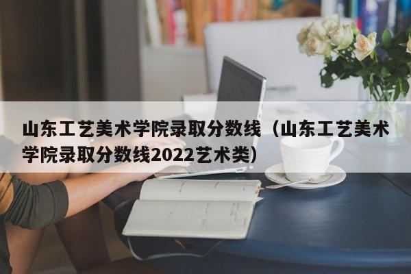 山东工艺美术学院录取分数线（山东工艺美术学院录取分数线2022艺术类）-第1张图片