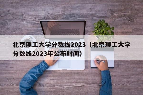 北京理工大学分数线2023（北京理工大学分数线2023年公布时间）-第1张图片