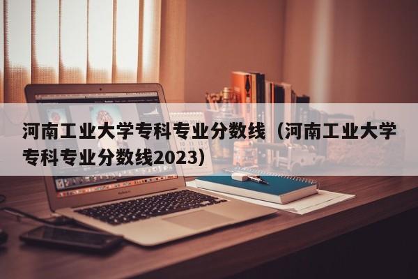 河南工业大学专科专业分数线（河南工业大学专科专业分数线2023）-第1张图片