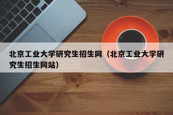 北京工业大学研究生招生网（北京工业大学研究生招生网站）-第1张图片