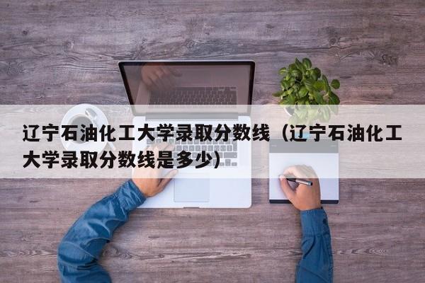 辽宁石油化工大学录取分数线（辽宁石油化工大学录取分数线是多少）-第1张图片