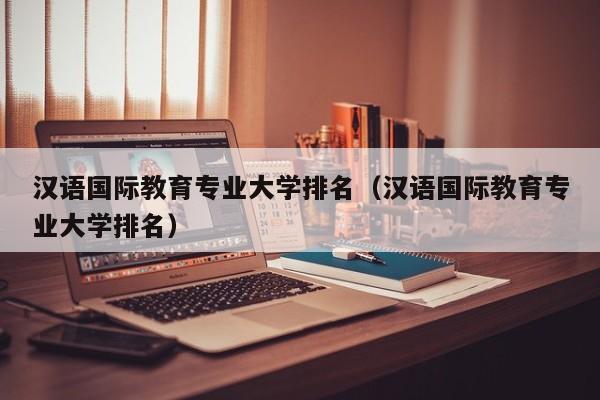 汉语国际教育专业大学排名（汉语国际教育专业大学排名）-第1张图片