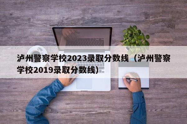 泸州警察学校2023录取分数线（泸州警察学校2019录取分数线）-第1张图片