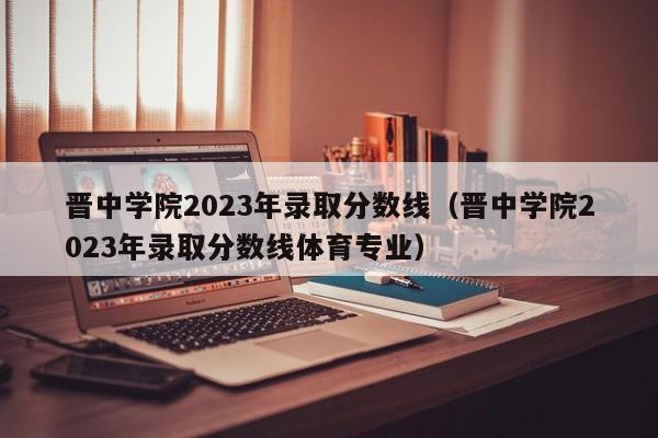 晋中学院2023年录取分数线（晋中学院2023年录取分数线体育专业）-第1张图片