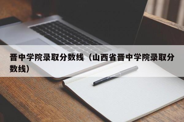 晋中学院录取分数线（山西省晋中学院录取分数线）-第1张图片