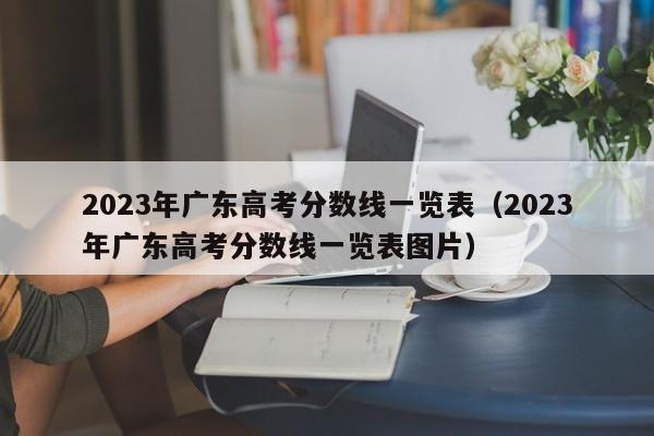 2023年广东高考分数线一览表（2023年广东高考分数线一览表图片）-第1张图片