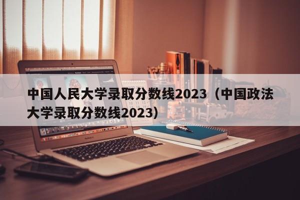 中国人民大学录取分数线2023（中国政法大学录取分数线2023）-第1张图片