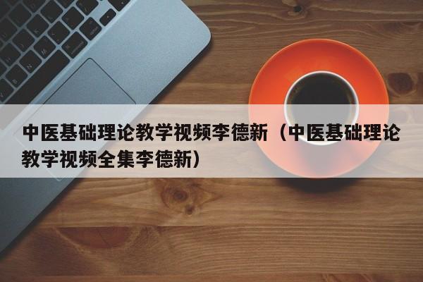 中医基础理论教学视频李德新（中医基础理论教学视频全集李德新）-第1张图片