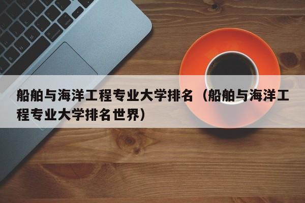 船舶与海洋工程专业大学排名（船舶与海洋工程专业大学排名世界）-第1张图片