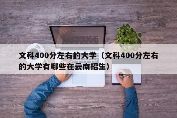 文科400分左右的大学（文科400分左右的大学有哪些在云南招生）-第1张图片