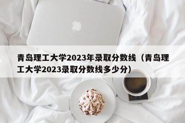 青岛理工大学2023年录取分数线（青岛理工大学2023录取分数线多少分）-第1张图片