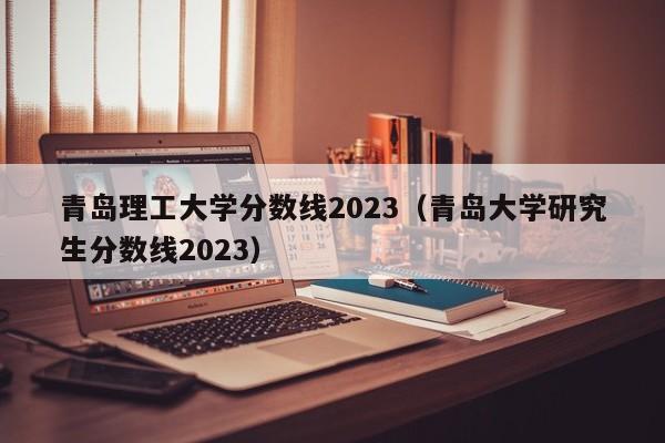 青岛理工大学分数线2023（青岛大学研究生分数线2023）-第1张图片