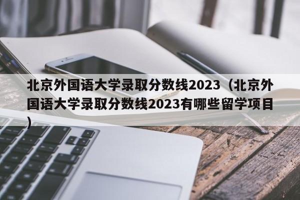 北京外国语大学录取分数线2023（北京外国语大学录取分数线2023有哪些留学项目）-第1张图片