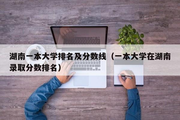 湖南一本大学排名及分数线（一本大学在湖南录取分数排名）-第1张图片