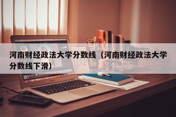 河南财经政法大学分数线（河南财经政法大学分数线下滑）-第1张图片