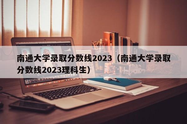 南通大学录取分数线2023（南通大学录取分数线2023理科生）-第1张图片