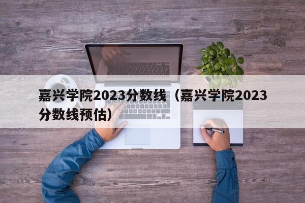 嘉兴学院2023分数线（嘉兴学院2023分数线预估）-第1张图片