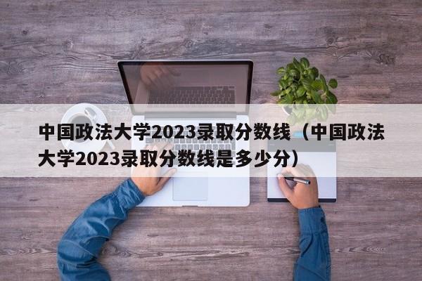 中国政法大学2023录取分数线（中国政法大学2023录取分数线是多少分）-第1张图片