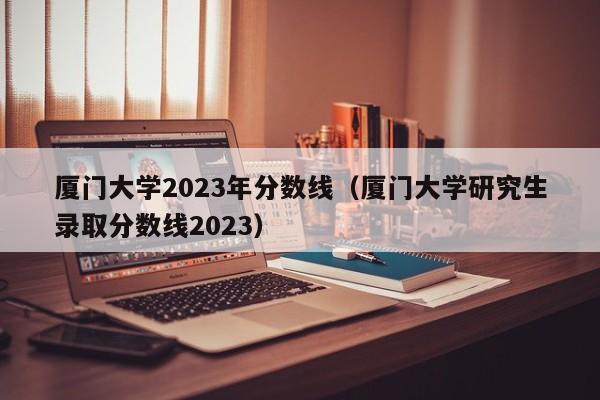 厦门大学2023年分数线（厦门大学研究生录取分数线2023）-第1张图片