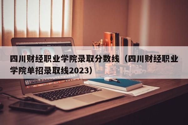 四川财经职业学院录取分数线（四川财经职业学院单招录取线2023）-第1张图片