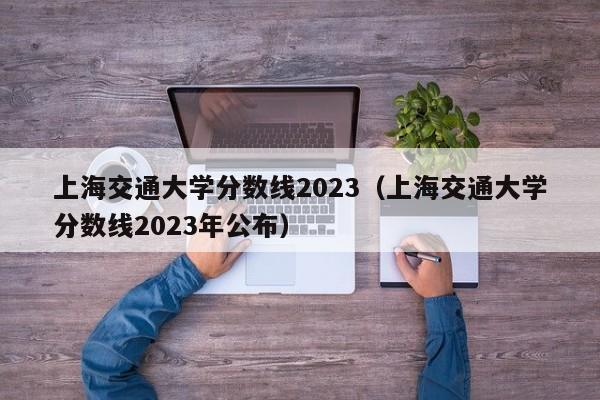 上海交通大学分数线2023（上海交通大学分数线2023年公布）-第1张图片