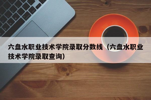 六盘水职业技术学院录取分数线（六盘水职业技术学院录取查询）-第1张图片