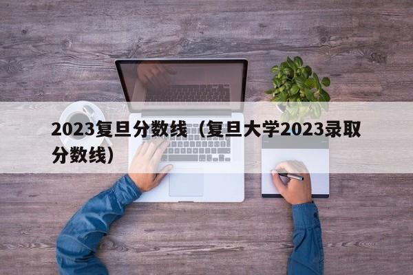 2023复旦分数线（复旦大学2023录取分数线）-第1张图片