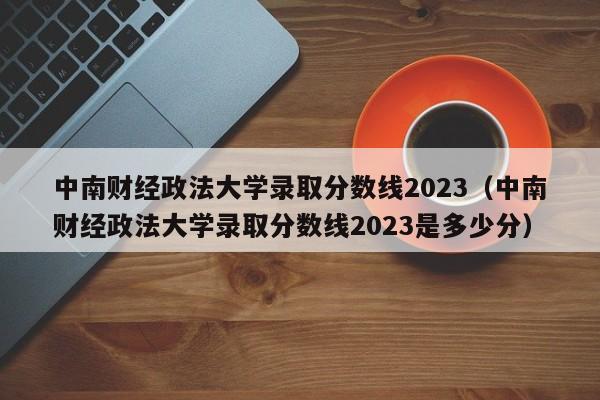 中南财经政法大学录取分数线2023（中南财经政法大学录取分数线2023是多少分）-第1张图片