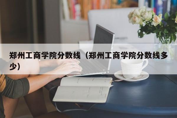 郑州工商学院分数线（郑州工商学院分数线多少）-第1张图片