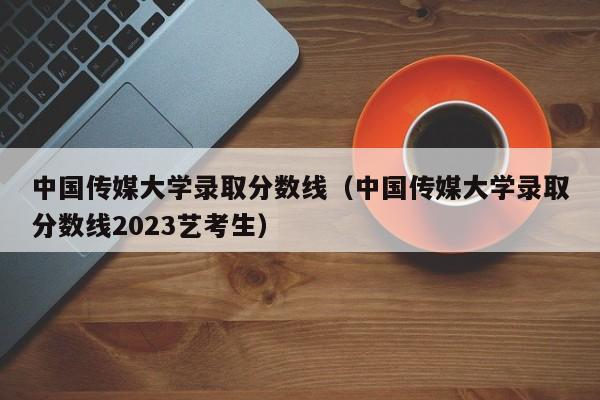 中国传媒大学录取分数线（中国传媒大学录取分数线2023艺考生）-第1张图片